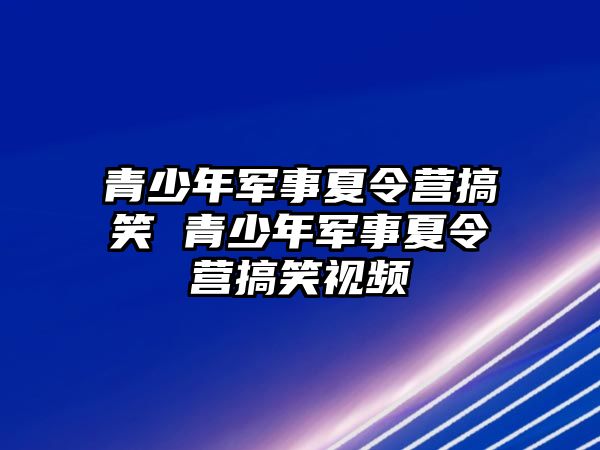 青少年軍事夏令營搞笑 青少年軍事夏令營搞笑視頻