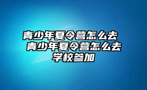 青少年夏令營怎么去 青少年夏令營怎么去學校參加