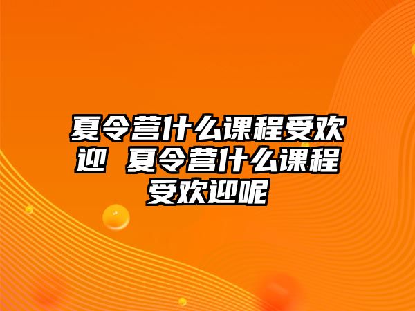 夏令營什么課程受歡迎 夏令營什么課程受歡迎呢