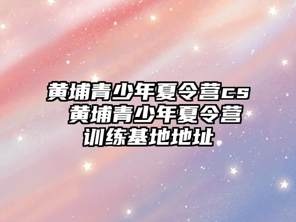 黃埔青少年夏令營cs 黃埔青少年夏令營訓(xùn)練基地地址