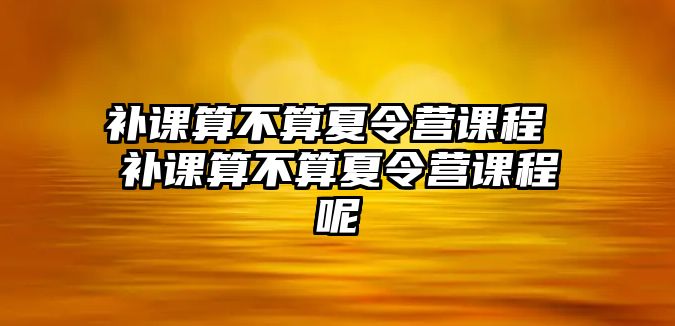 補課算不算夏令營課程 補課算不算夏令營課程呢