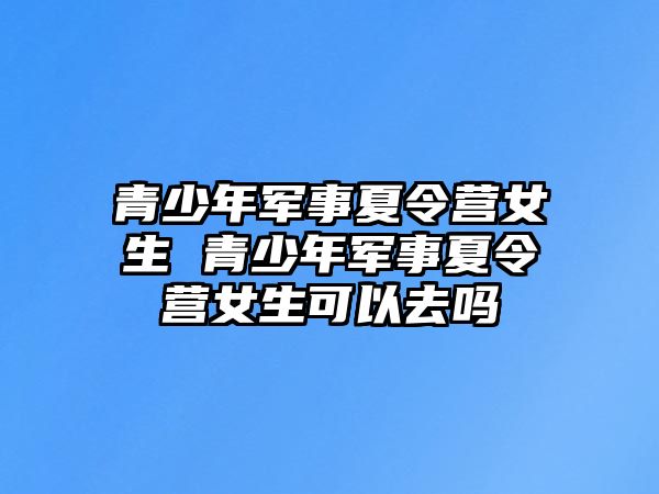 青少年軍事夏令營女生 青少年軍事夏令營女生可以去嗎