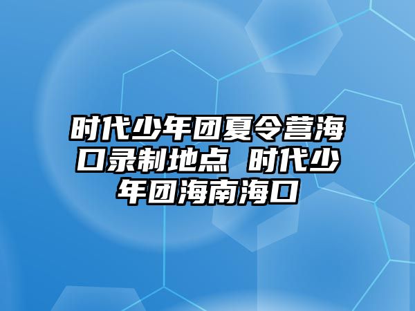 時代少年團夏令營海口錄制地點 時代少年團海南海口