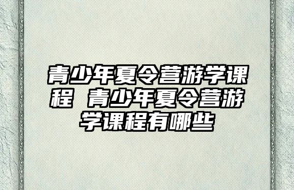 青少年夏令營(yíng)游學(xué)課程 青少年夏令營(yíng)游學(xué)課程有哪些