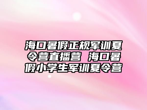 海口暑假正規軍訓夏令營直播營 海口暑假小學生軍訓夏令營