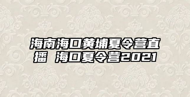 海南海口黃埔夏令營直播 海口夏令營2021