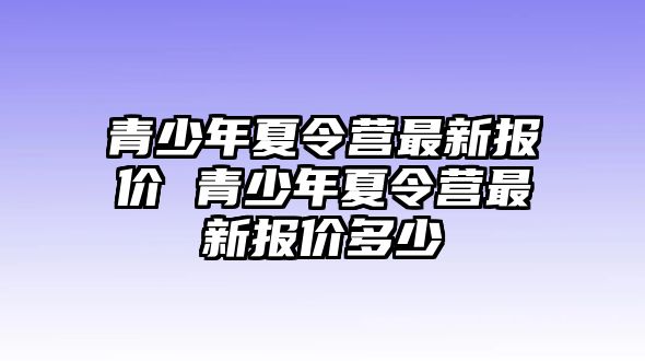 青少年夏令營最新報(bào)價(jià) 青少年夏令營最新報(bào)價(jià)多少