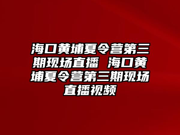 海口黃埔夏令營第三期現場直播 海口黃埔夏令營第三期現場直播視頻