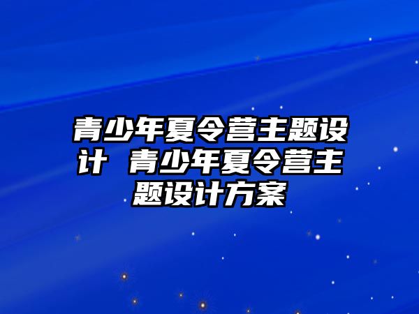 青少年夏令營主題設計 青少年夏令營主題設計方案