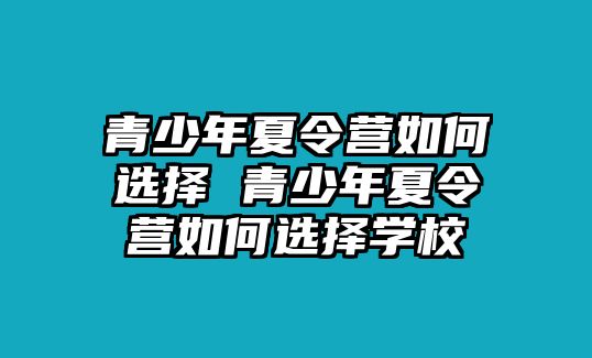 青少年夏令營如何選擇 青少年夏令營如何選擇學(xué)校