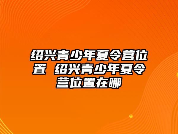 紹興青少年夏令營位置 紹興青少年夏令營位置在哪