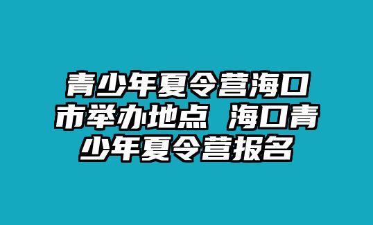 青少年夏令營(yíng)海口市舉辦地點(diǎn) 海口青少年夏令營(yíng)報(bào)名