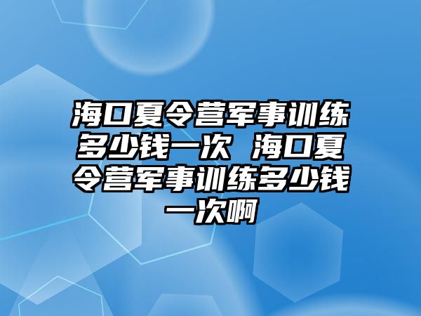 海口夏令營軍事訓練多少錢一次 海口夏令營軍事訓練多少錢一次啊