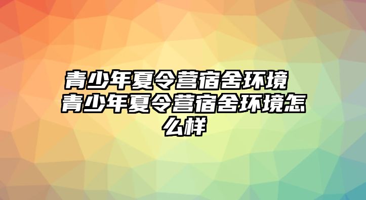 青少年夏令營宿舍環境 青少年夏令營宿舍環境怎么樣