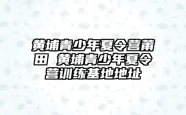 黃埔青少年夏令營莆田 黃埔青少年夏令營訓練基地地址