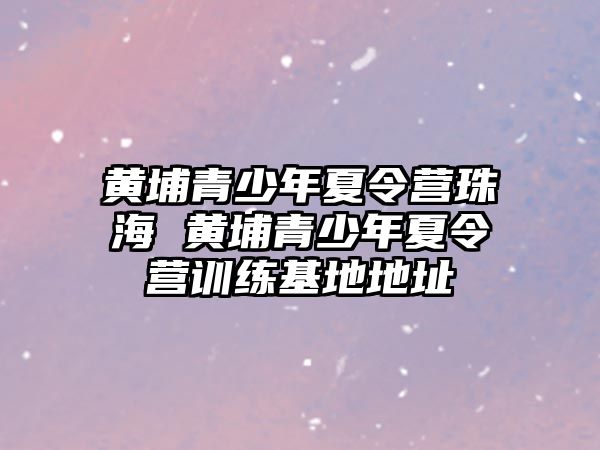 黃埔青少年夏令營珠海 黃埔青少年夏令營訓練基地地址