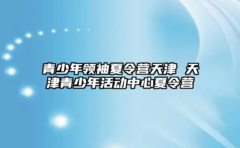 青少年領(lǐng)袖夏令營(yíng)天津 天津青少年活動(dòng)中心夏令營(yíng)