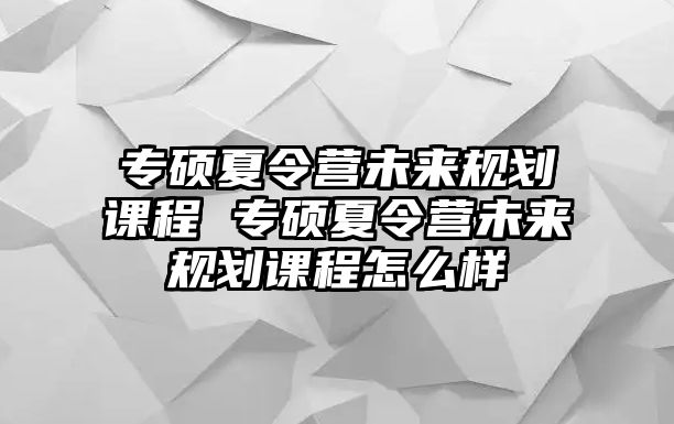 專碩夏令營未來規(guī)劃課程 專碩夏令營未來規(guī)劃課程怎么樣