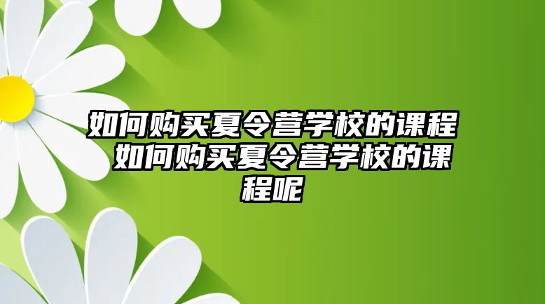 如何購買夏令營學(xué)校的課程 如何購買夏令營學(xué)校的課程呢