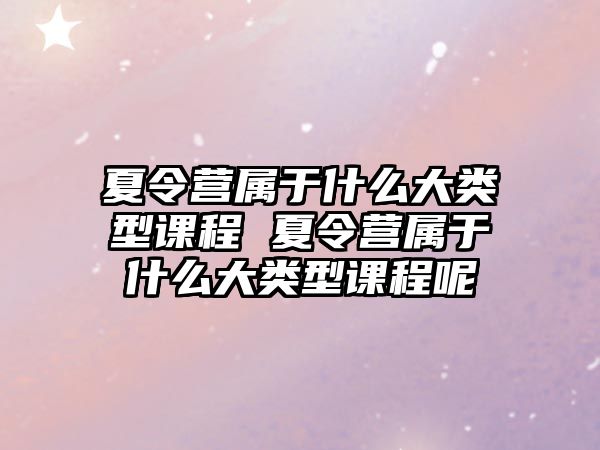 夏令營屬于什么大類型課程 夏令營屬于什么大類型課程呢