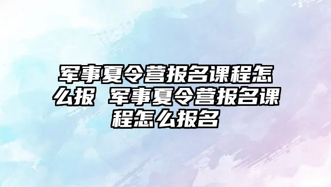 軍事夏令營報名課程怎么報 軍事夏令營報名課程怎么報名