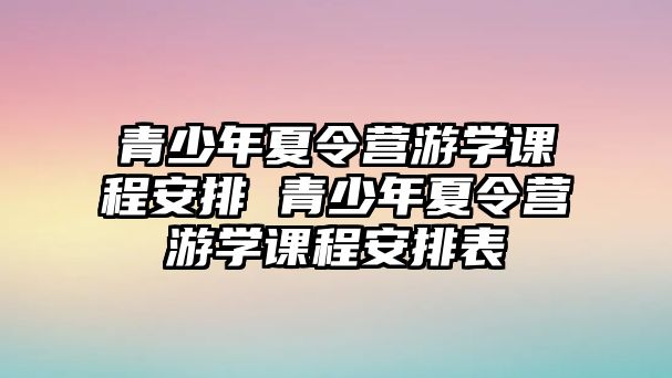 青少年夏令營游學課程安排 青少年夏令營游學課程安排表