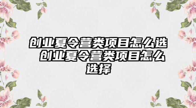 創業夏令營類項目怎么選 創業夏令營類項目怎么選擇