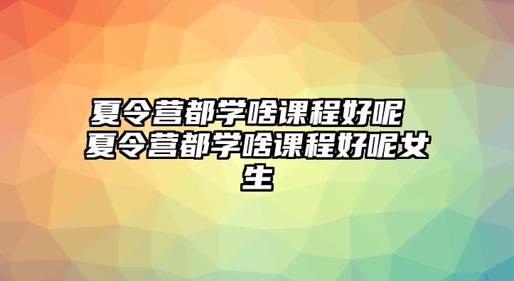 夏令營都學啥課程好呢 夏令營都學啥課程好呢女生