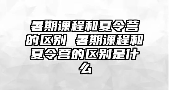 暑期課程和夏令營(yíng)的區(qū)別 暑期課程和夏令營(yíng)的區(qū)別是什么