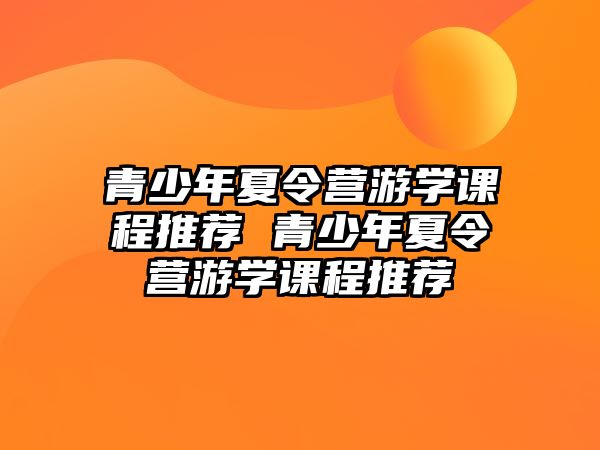 青少年夏令營游學(xué)課程推薦 青少年夏令營游學(xué)課程推薦