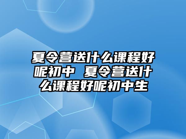 夏令營送什么課程好呢初中 夏令營送什么課程好呢初中生