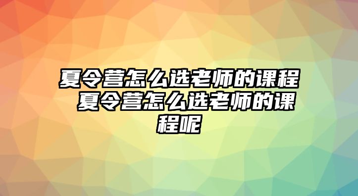 夏令營(yíng)怎么選老師的課程 夏令營(yíng)怎么選老師的課程呢