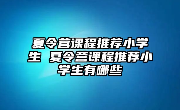 夏令營課程推薦小學生 夏令營課程推薦小學生有哪些