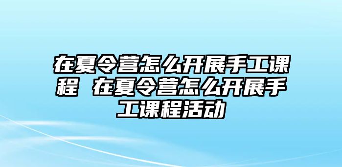 在夏令營怎么開展手工課程 在夏令營怎么開展手工課程活動