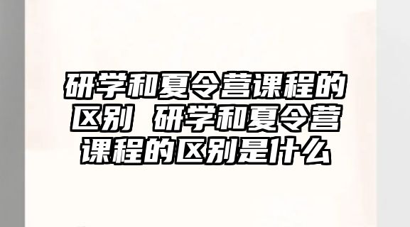 研學(xué)和夏令營課程的區(qū)別 研學(xué)和夏令營課程的區(qū)別是什么