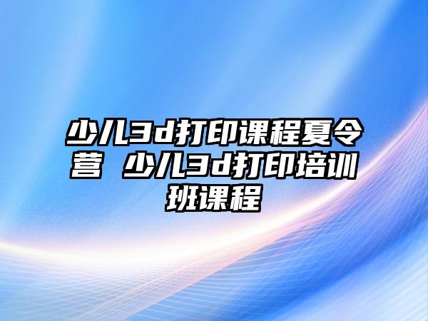 少兒3d打印課程夏令營 少兒3d打印培訓班課程