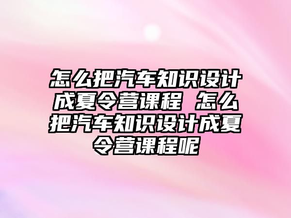 怎么把汽車知識設計成夏令營課程 怎么把汽車知識設計成夏令營課程呢