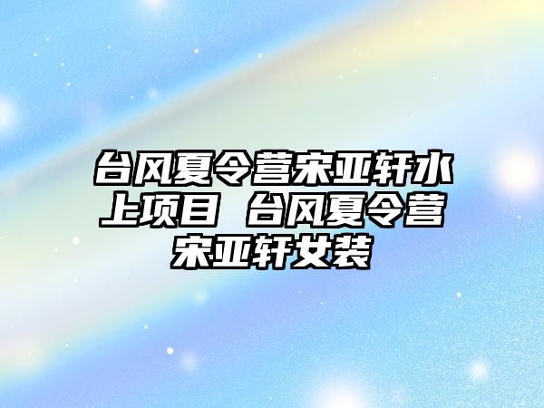 臺風夏令營宋亞軒水上項目 臺風夏令營宋亞軒女裝