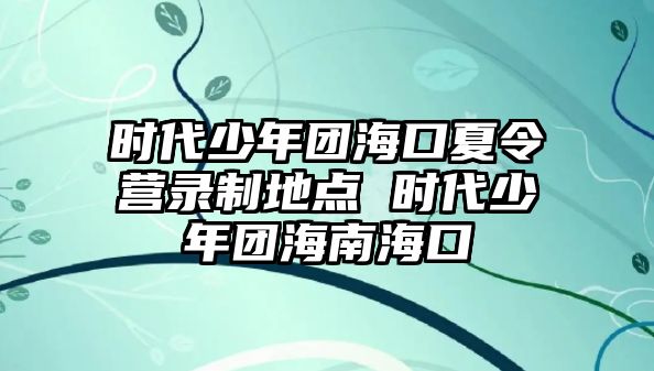 時代少年團海口夏令營錄制地點 時代少年團海南海口