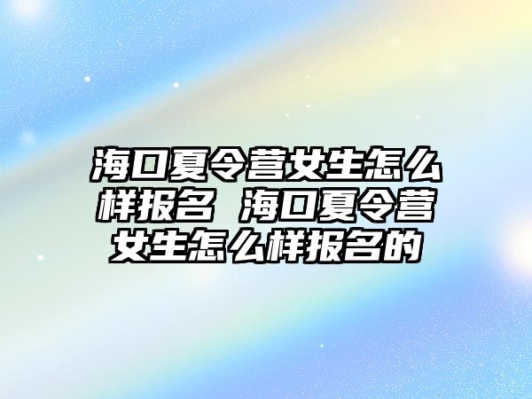 海口夏令營女生怎么樣報名 海口夏令營女生怎么樣報名的