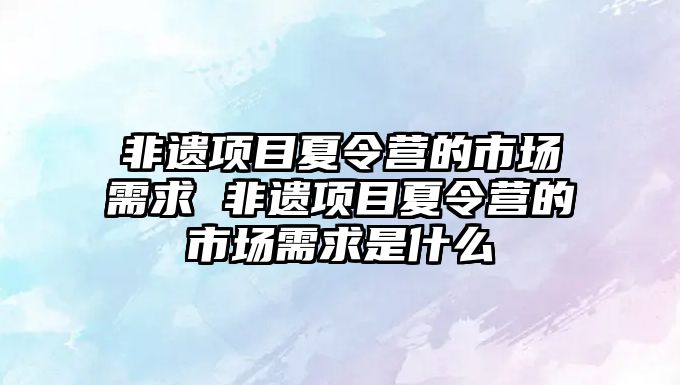 非遺項目夏令營的市場需求 非遺項目夏令營的市場需求是什么