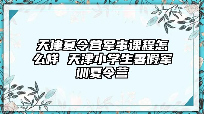 天津夏令營軍事課程怎么樣 天津小學(xué)生暑假軍訓(xùn)夏令營