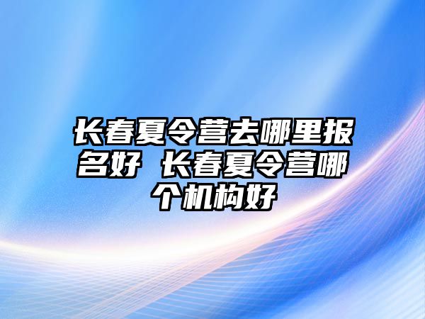 長春夏令營去哪里報名好 長春夏令營哪個機構好