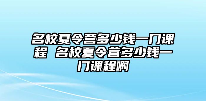 名校夏令營(yíng)多少錢一門課程 名校夏令營(yíng)多少錢一門課程啊