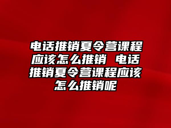 電話推銷夏令營課程應該怎么推銷 電話推銷夏令營課程應該怎么推銷呢