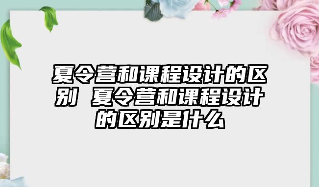 夏令營和課程設計的區(qū)別 夏令營和課程設計的區(qū)別是什么