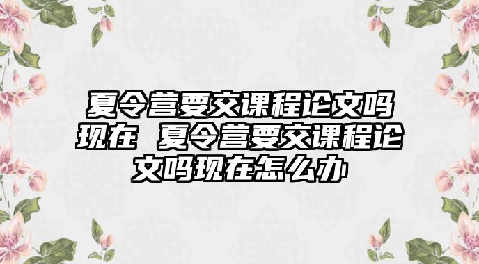 夏令營要交課程論文嗎現在 夏令營要交課程論文嗎現在怎么辦