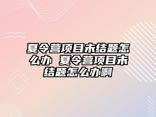 夏令營項目未結題怎么辦 夏令營項目未結題怎么辦啊