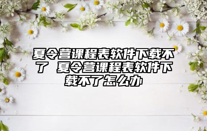 夏令營課程表軟件下載不了 夏令營課程表軟件下載不了怎么辦