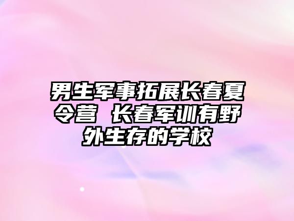 男生軍事拓展長(zhǎng)春夏令營(yíng) 長(zhǎng)春軍訓(xùn)有野外生存的學(xué)校